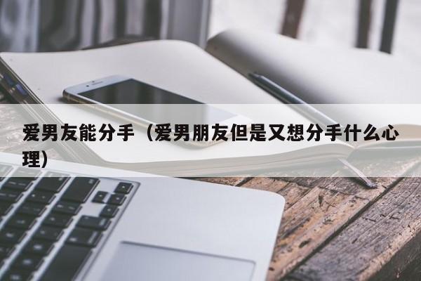 爱男友能分手（爱男朋友但是又想分手什么心理）