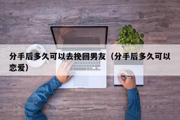 分手后多久可以去挽回男友（分手后多久可以恋爱）