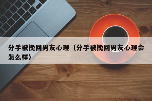 分手被挽回男友心理（分手被挽回男友心理会怎么样）