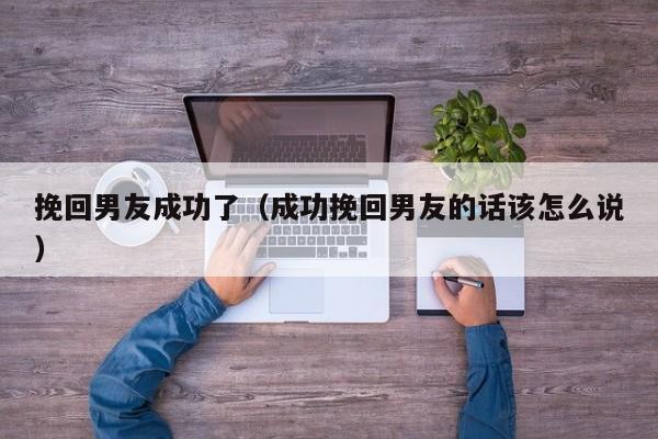 挽回男友成功了（成功挽回男友的话该怎么说）