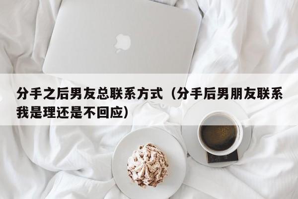 分手之后男友总联系方式（分手后男朋友联系我是理还是不回应）