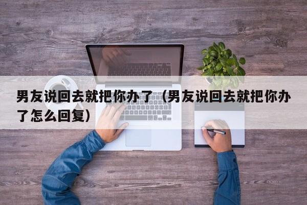 男友说回去就把你办了（男友说回去就把你办了怎么回复）