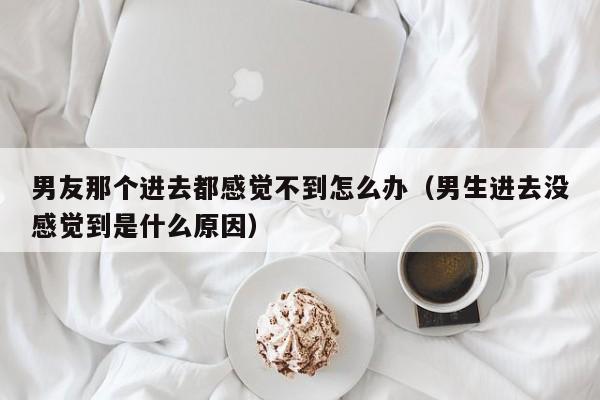 男友那个进去都感觉不到怎么办（男生进去没感觉到是什么原因）