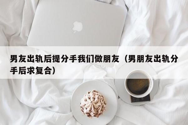 男友出轨后提分手我们做朋友（男朋友出轨分手后求复合）