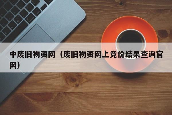 中废旧物资网（废旧物资网上竞价结果查询官网）