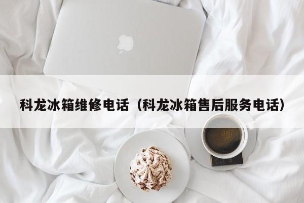 科龙冰箱维修电话（科龙冰箱售后服务电话）