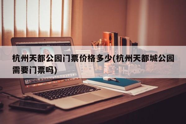 杭州天都公园门票价格多少(杭州天都城公园需要门票吗)