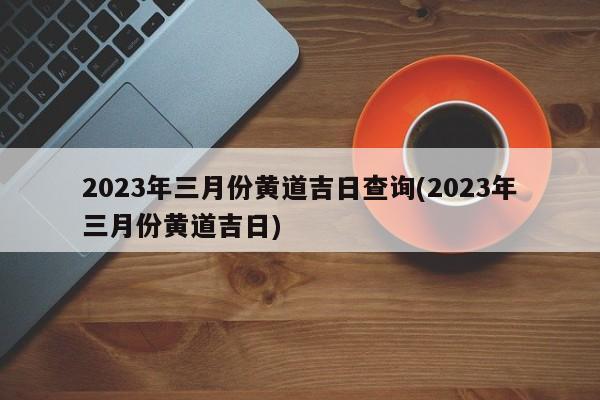 2023年三月份黄道吉日查询(2023年三月份黄道吉日)