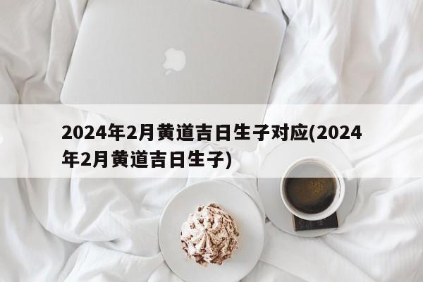 2024年2月黄道吉日生子对应(2024年2月黄道吉日生子)