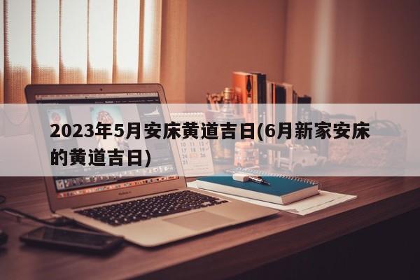 2023年5月安床黄道吉日(6月新家安床的黄道吉日)