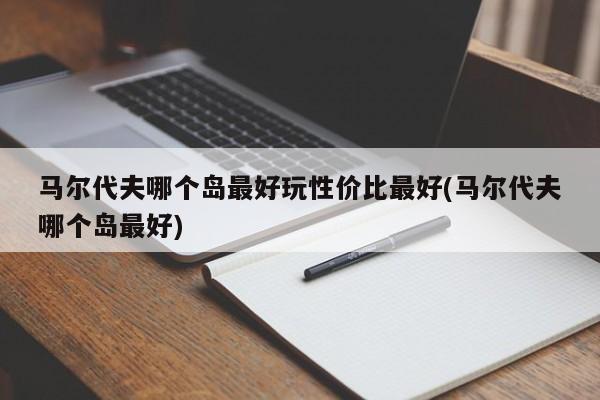 马尔代夫哪个岛最好玩性价比最好(马尔代夫哪个岛最好)