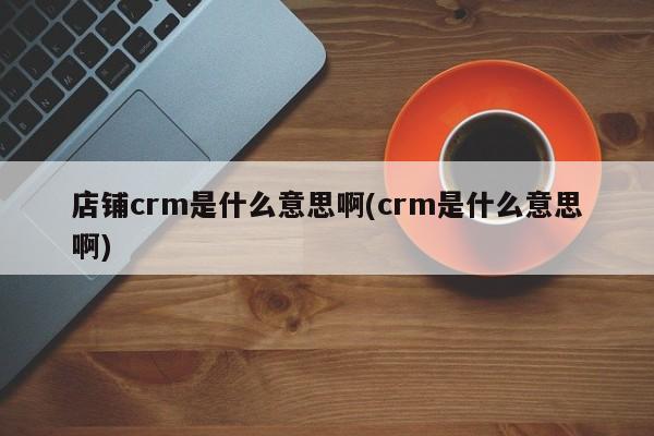 店铺crm是什么意思啊(crm是什么意思啊)