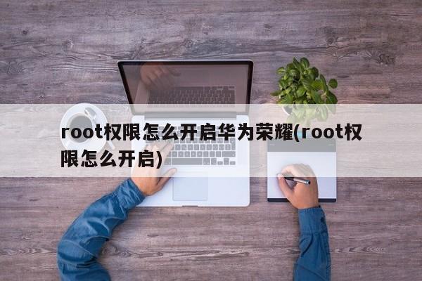 root权限怎么开启华为荣耀(root权限怎么开启)