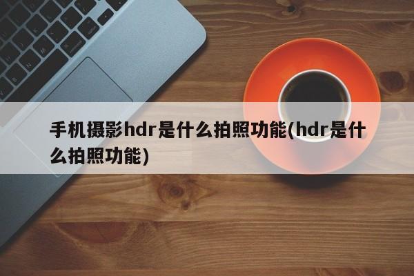 手机摄影hdr是什么拍照功能(hdr是什么拍照功能)