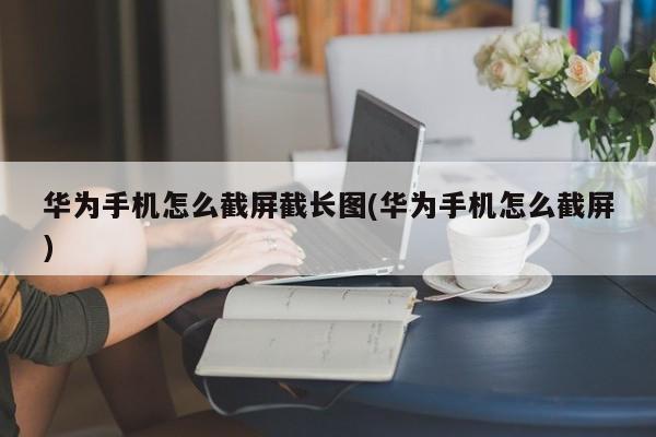 华为手机怎么截屏截长图(华为手机怎么截屏)