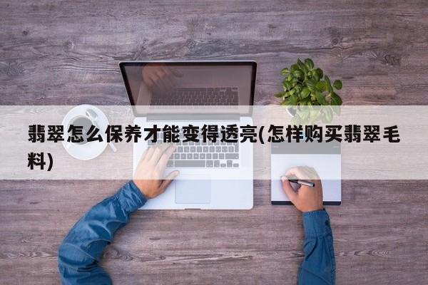 翡翠怎么保养才能变得透亮(怎样购买翡翠毛料)