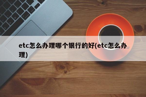 etc怎么办理哪个银行的好(etc怎么办理)