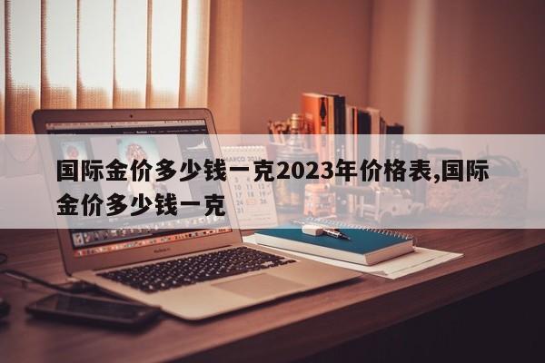 国际金价多少钱一克2023年价格表,国际金价多少钱一克