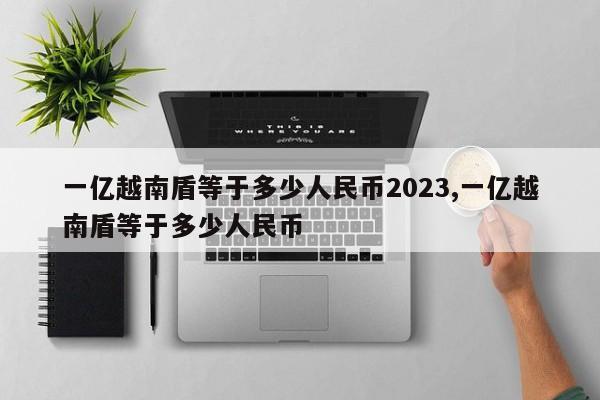 一亿越南盾等于多少人民币2023,一亿越南盾等于多少人民币