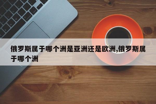 俄罗斯属于哪个洲是亚洲还是欧洲,俄罗斯属于哪个洲