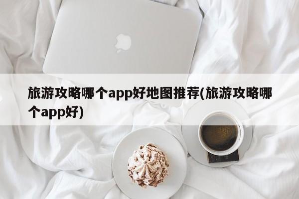 旅游攻略哪个app好地图推荐(旅游攻略哪个app好)