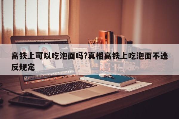 高铁上可以吃泡面吗?真相高铁上吃泡面不违反规定