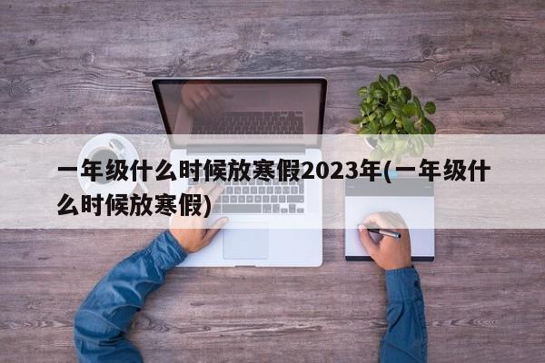 一年级什么时候放寒假2023年(一年级什么时候放寒假)