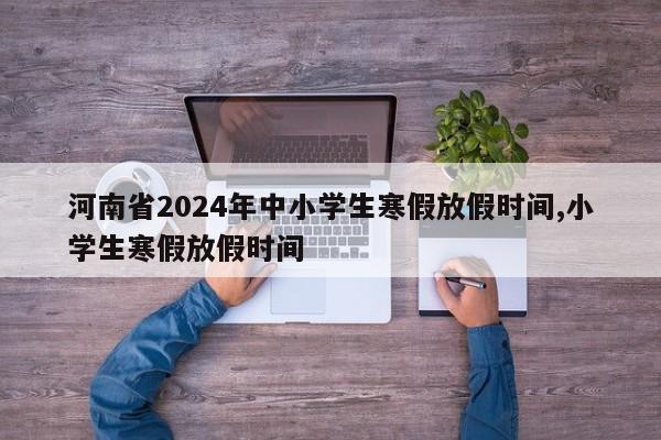 河南省2024年中小学生寒假放假时间,小学生寒假放假时间