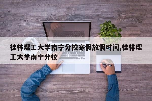 桂林理工大学南宁分校寒假放假时间,桂林理工大学南宁分校