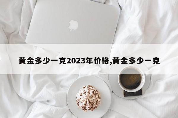 黄金多少一克2023年价格,黄金多少一克